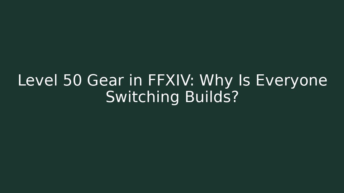 Level 50 Gear in FFXIV: Why Is Everyone Switching Builds?