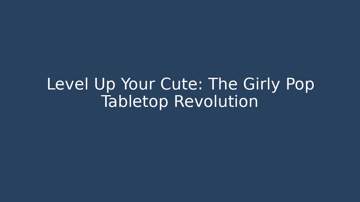 Level Up Your Cute: The Girly Pop Tabletop Revolution