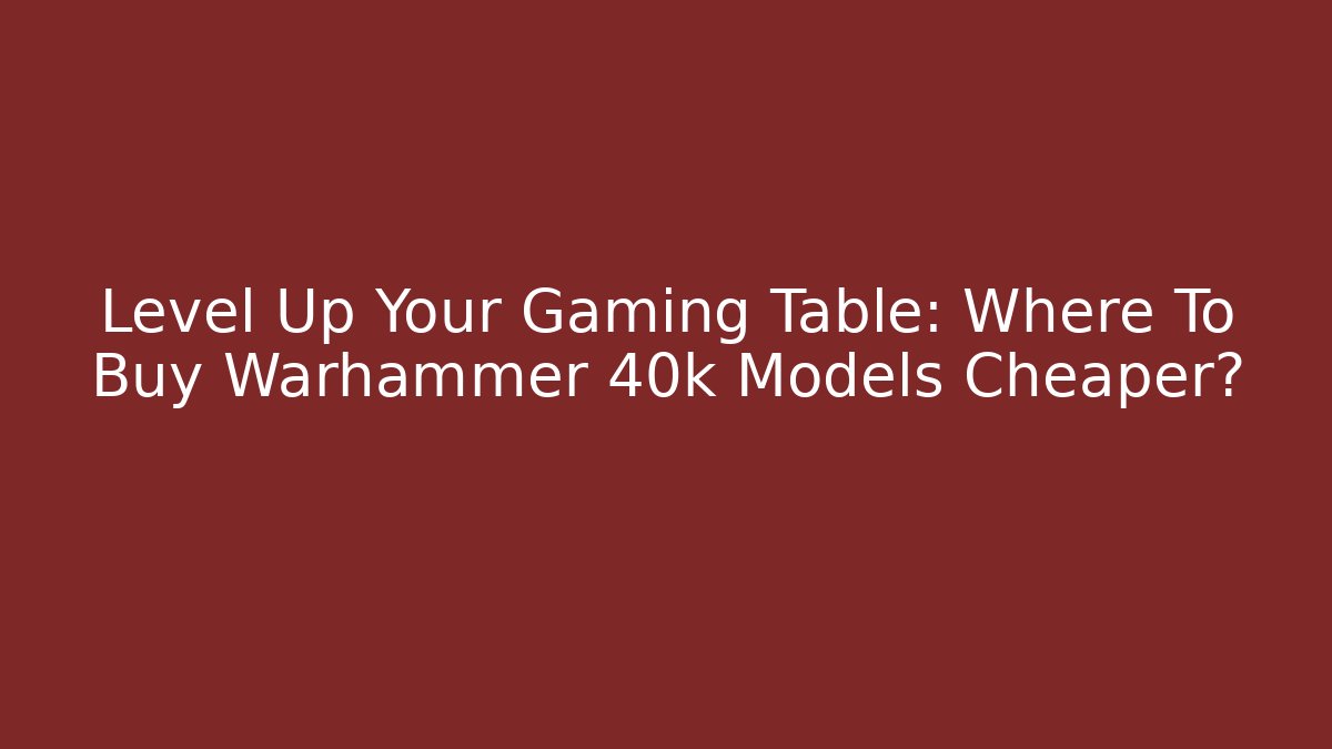 Level Up Your Gaming Table: Where To Buy Warhammer 40k Models Cheaper?