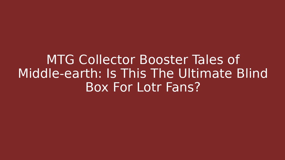 MTG Collector Booster Tales of Middle-earth: Is This The Ultimate Blind Box For Lotr Fans?