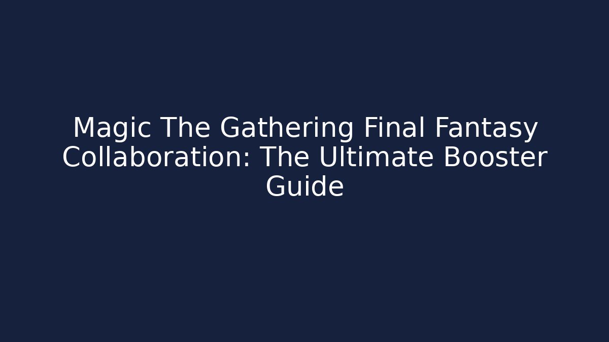 Magic The Gathering Final Fantasy Collaboration: The Ultimate Booster Guide