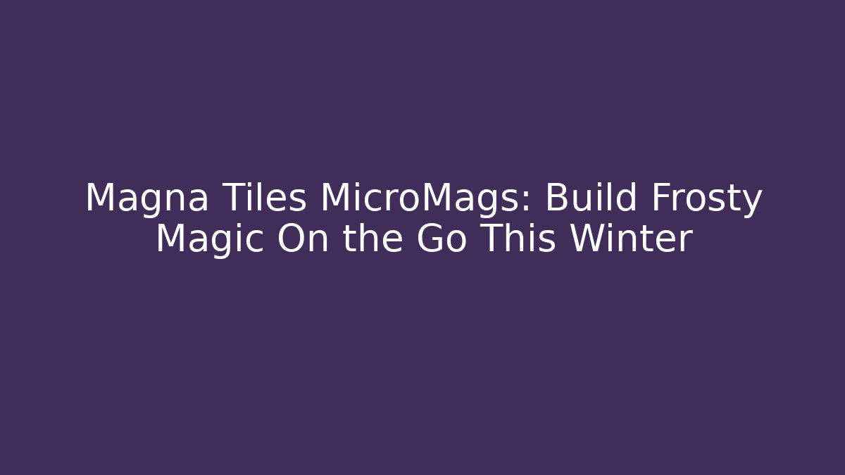 Magna Tiles MicroMags: Build Frosty Magic On the Go This Winter