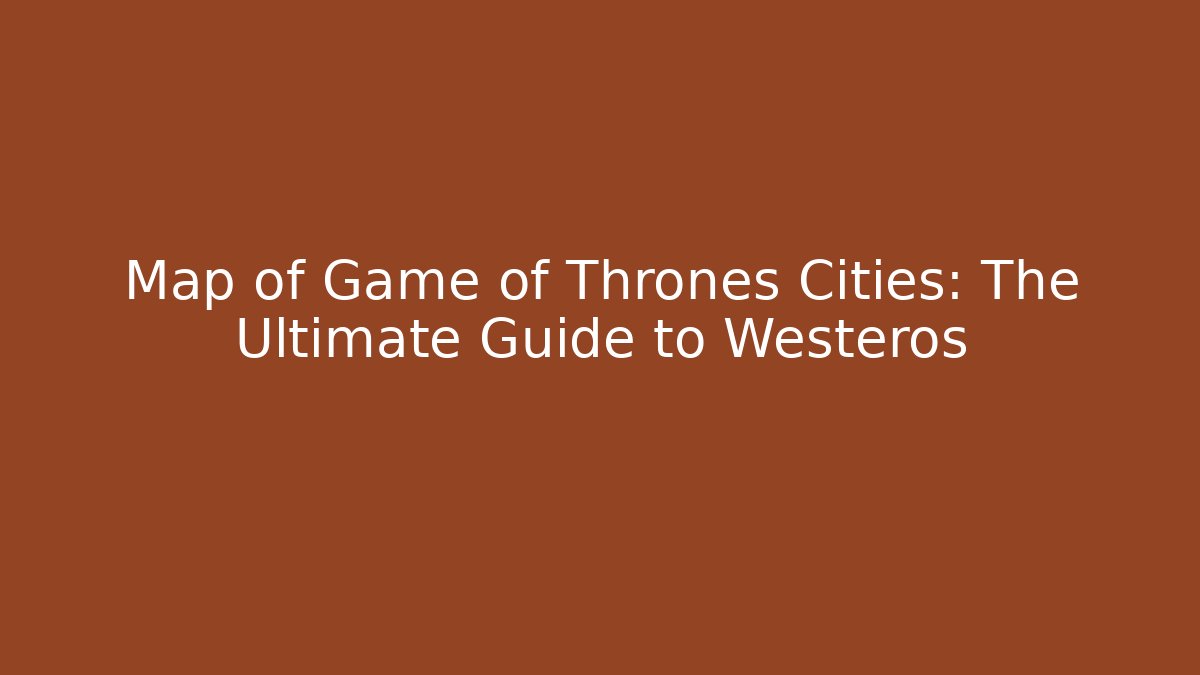 Map of Game of Thrones Cities: The Ultimate Guide to Westeros