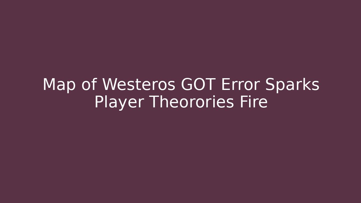 Map of Westeros GOT Error Sparks Player Theorories Fire