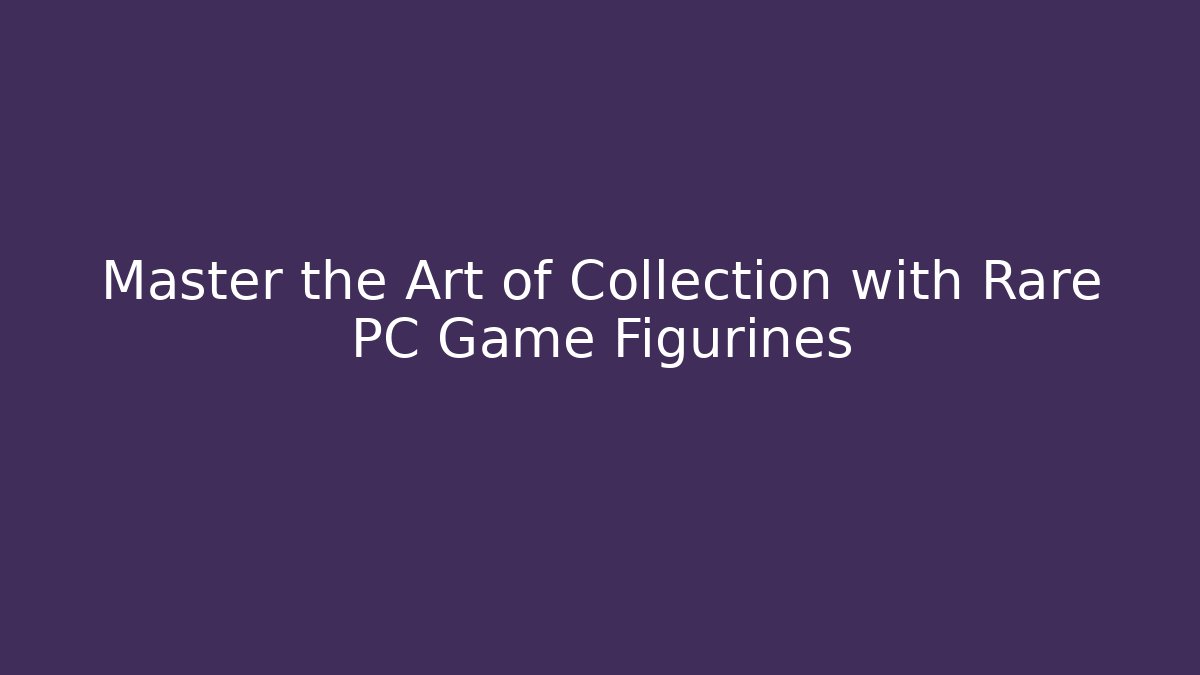Master the Art of Collection with Rare PC Game Figurines