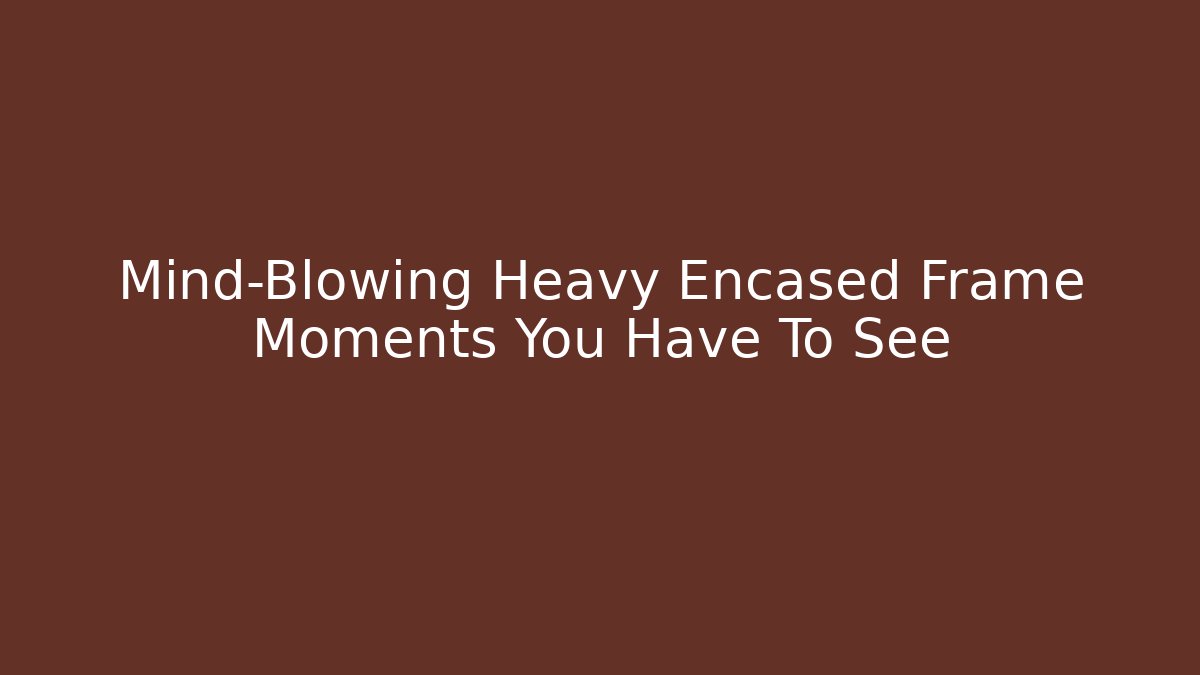 Mind-Blowing Heavy Encased Frame Moments You Have To See