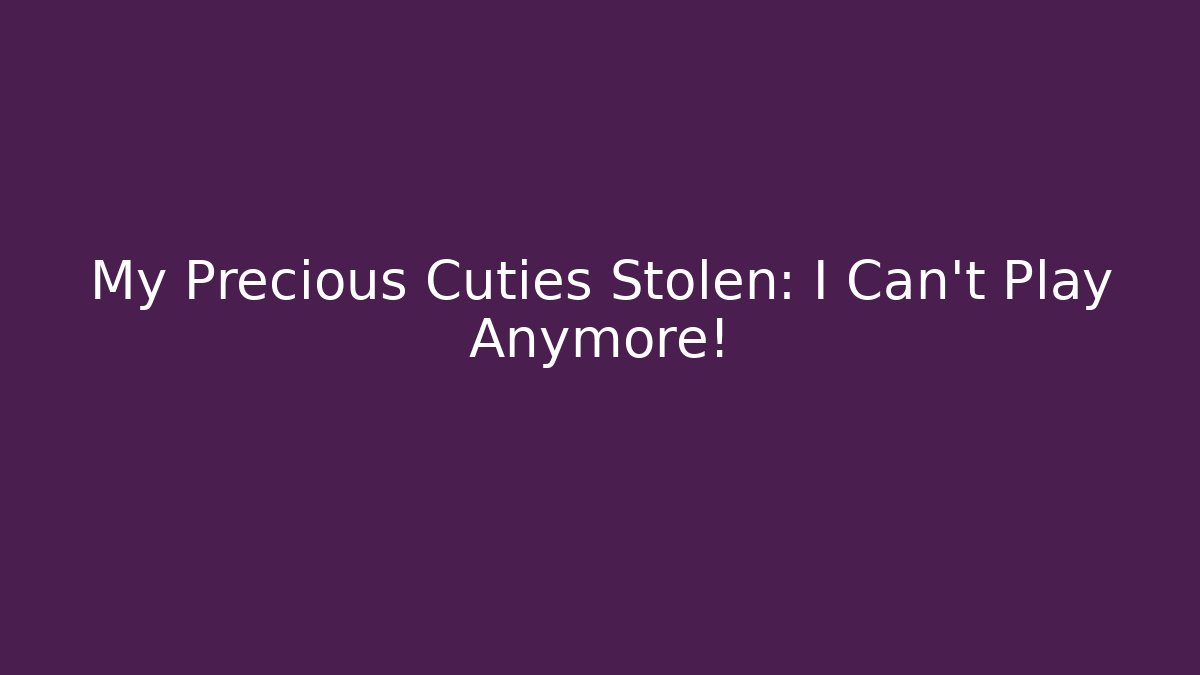 My Precious Cuties Stolen: I Can’t Play Anymore!