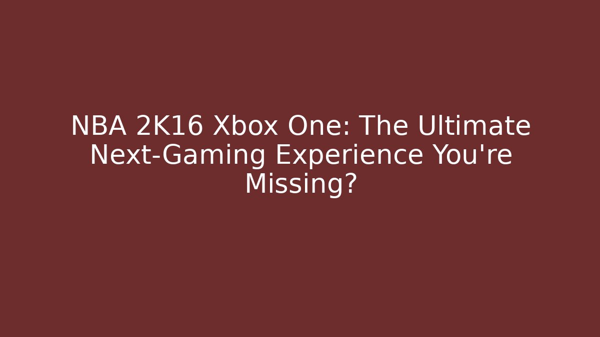 NBA 2K16 Xbox One: The Ultimate Next-Gaming Experience You’re Missing?