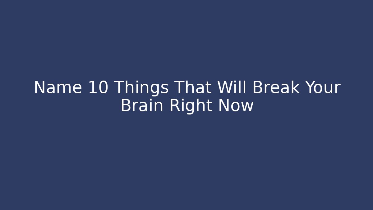 Name 10 Things That Will Break Your Brain Right Now