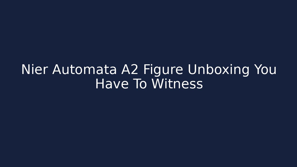 Nier Automata A2 Figure Unboxing You Have To Witness