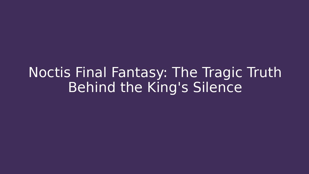 Noctis Final Fantasy: The Tragic Truth Behind the King's Silence