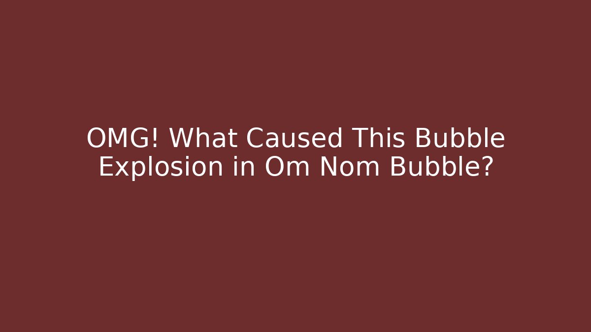 OMG! What Caused This Bubble Explosion in Om Nom Bubble?