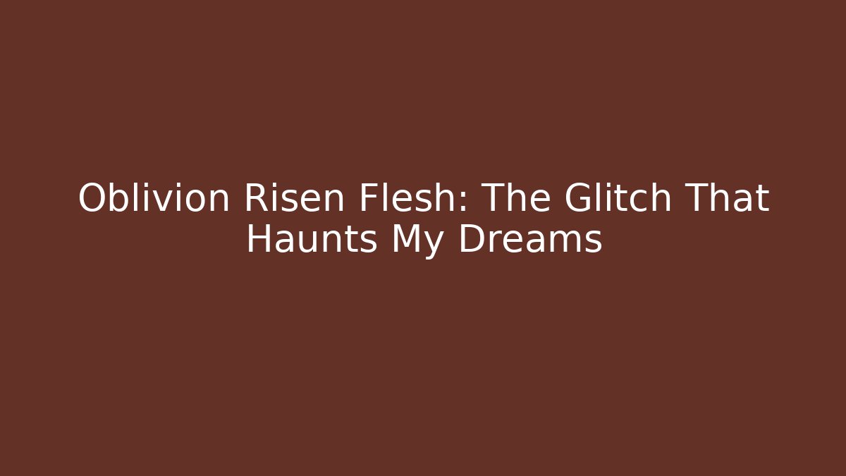 Oblivion Risen Flesh: The Glitch That Haunts My Dreams