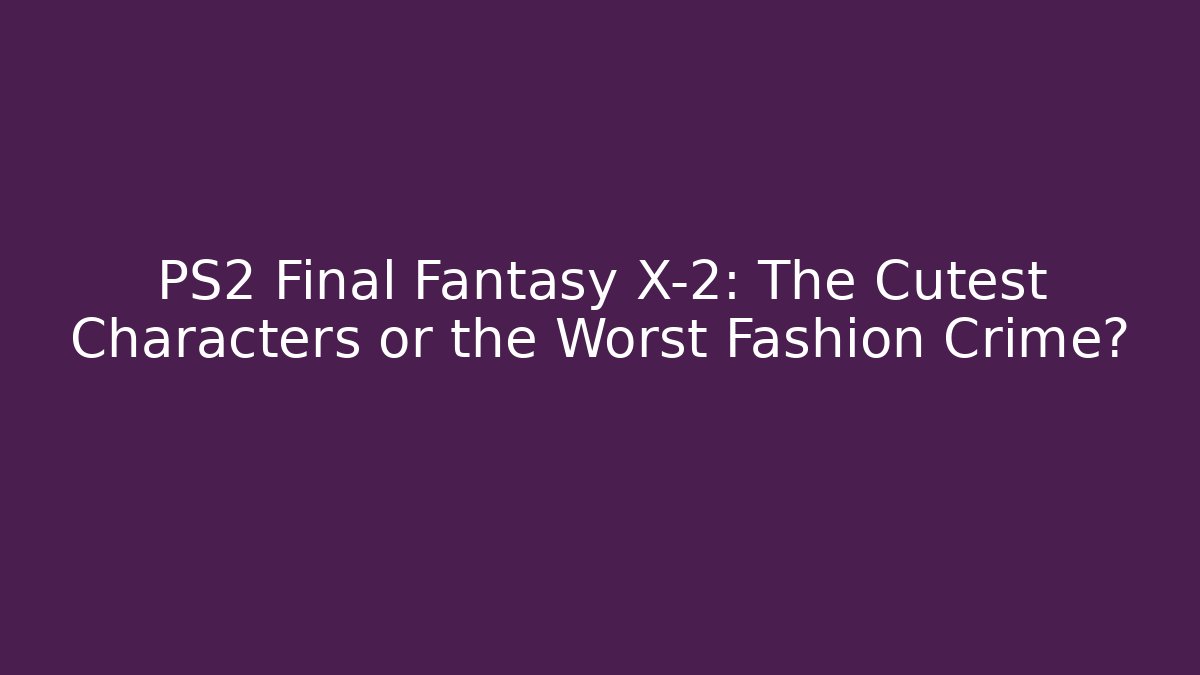 PS2 Final Fantasy X-2: The Cutest Characters or the Worst Fashion Crime?
