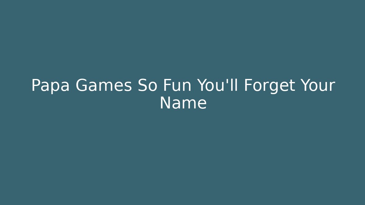 Papa Games So Fun You'll Forget Your Name