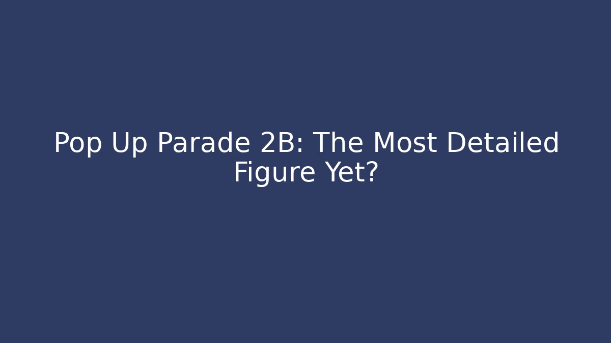 Pop Up Parade 2B: The Most Detailed Figure Yet?