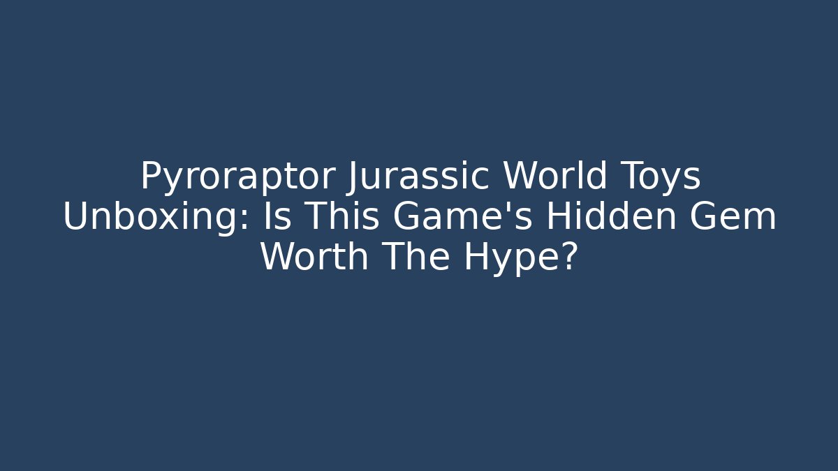 Pyroraptor Jurassic World Toys Unboxing: Is This Game’s Hidden Gem Worth The Hype?
