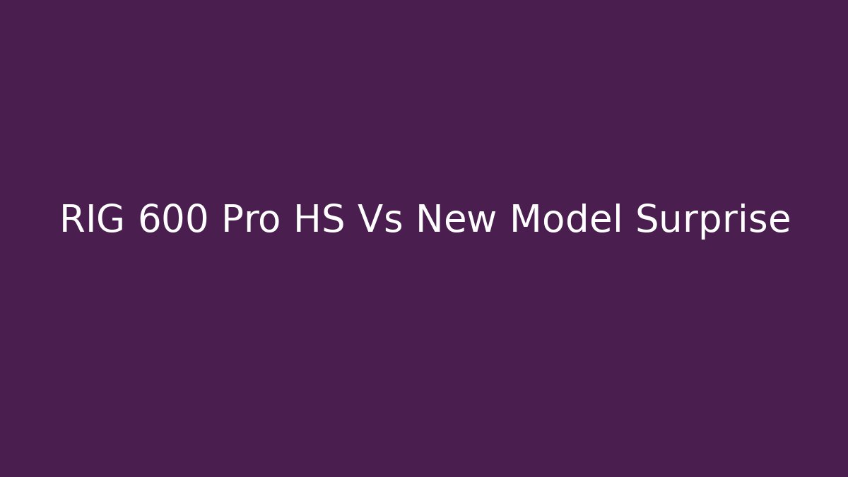 RIG 600 Pro HS Vs New Model Surprise