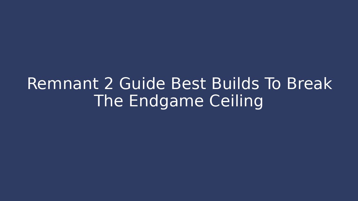 Remnant 2 Guide Best Builds To Break The Endgame Ceiling
