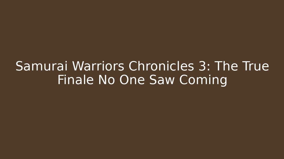 Samurai Warriors Chronicles 3: The True Finale No One Saw Coming