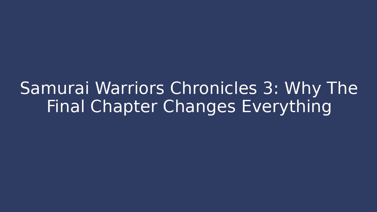 Samurai Warriors Chronicles 3: Why The Final Chapter Changes Everything