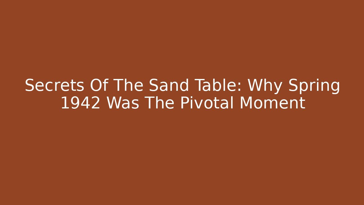 Secrets Of The Sand Table: Why Spring 1942 Was The Pivotal Moment