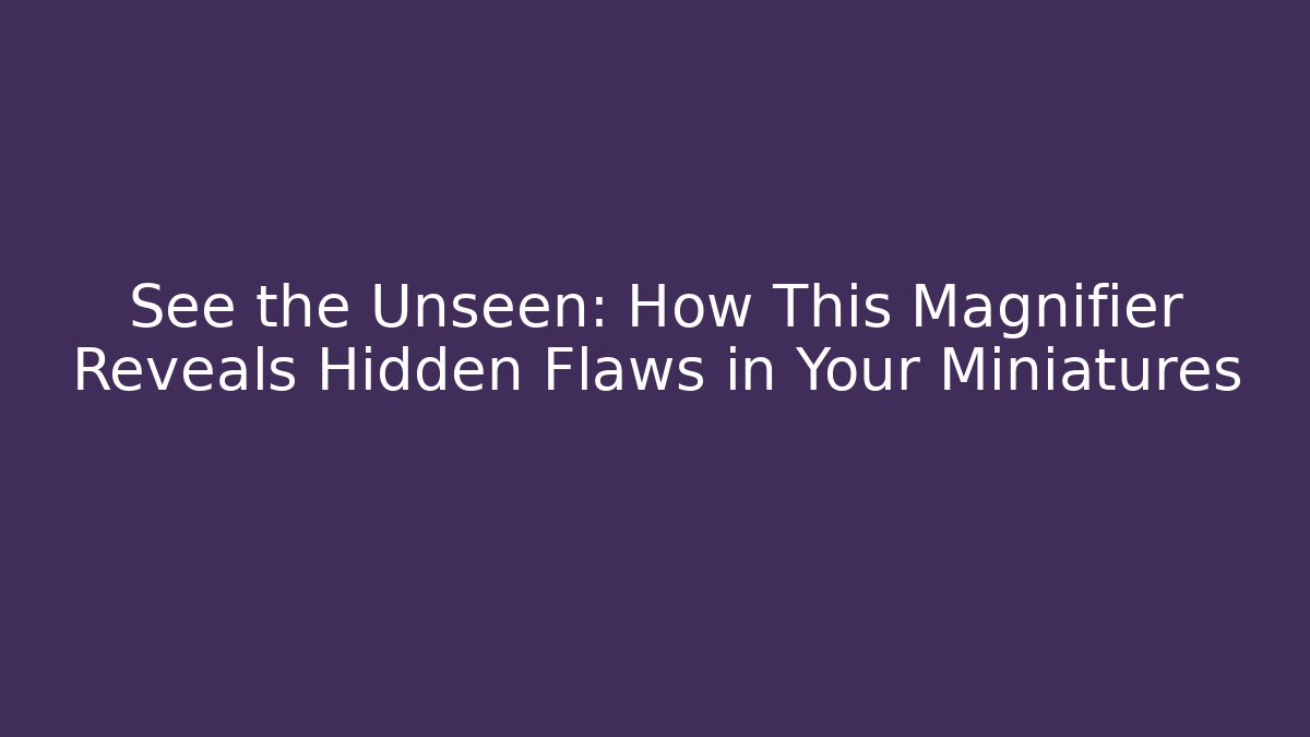 See the Unseen: How This Magnifier Reveals Hidden Flaws in Your Miniatures