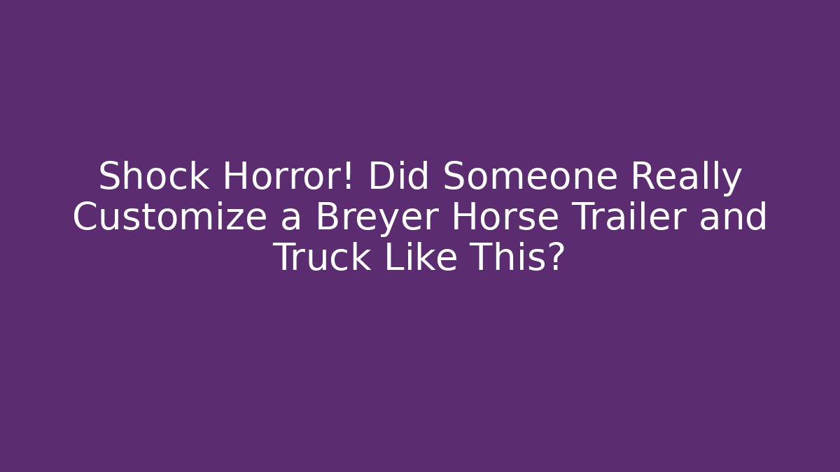 Shock Horror! Did Someone Really Customize a Breyer Horse Trailer and Truck Like This?
