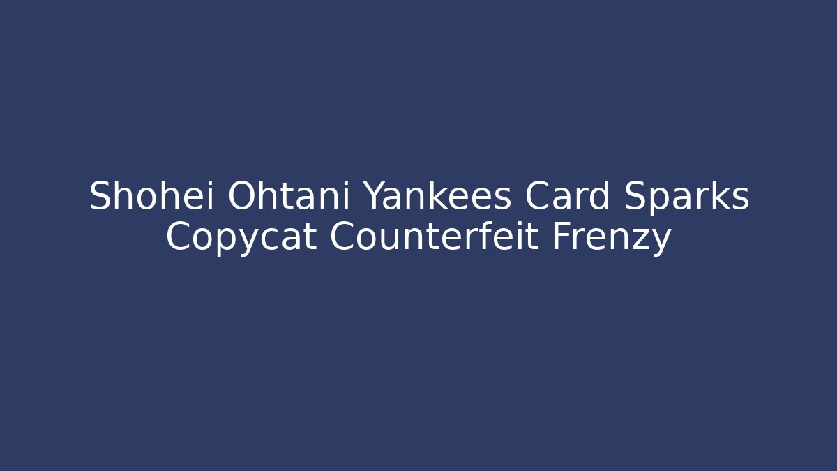 Shohei Ohtani Yankees Card Sparks Copycat Counterfeit Frenzy