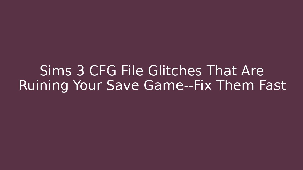 Sims 3 CFG File Glitches That Are Ruining Your Save Game—Fix Them Fast