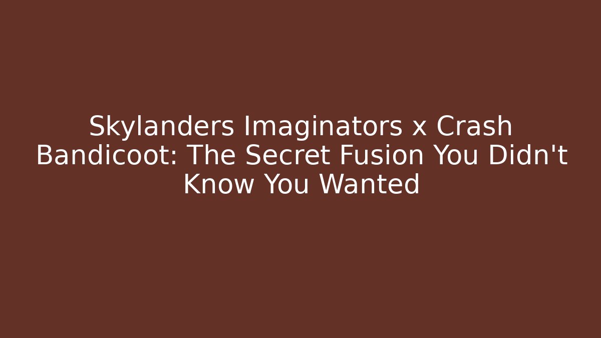Skylanders Imaginators x Crash Bandicoot: The Secret Fusion You Didn’t Know You Wanted