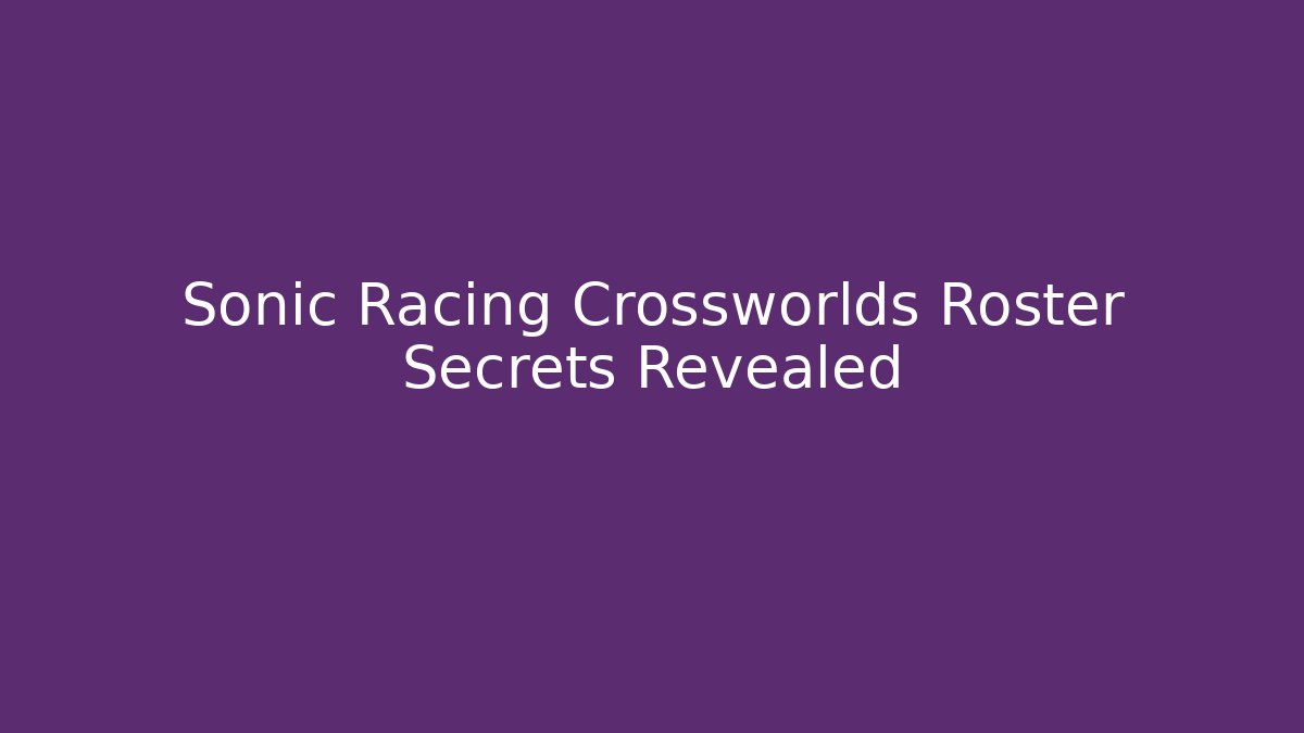 Sonic Racing Crossworlds Roster Secrets Revealed