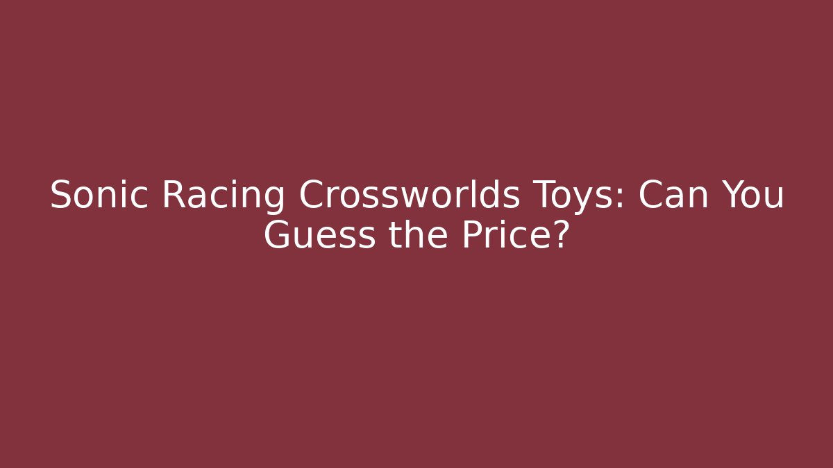 Sonic Racing Crossworlds Toys: Can You Guess the Price?