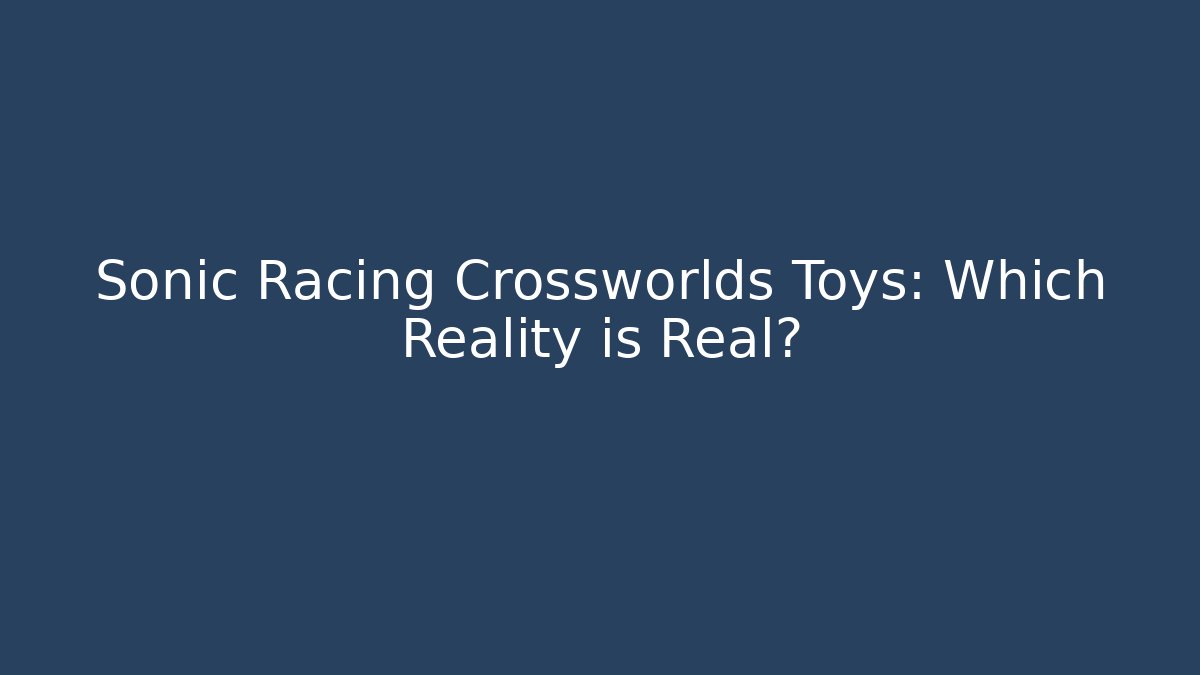 Sonic Racing Crossworlds Toys: Which Reality is Real?