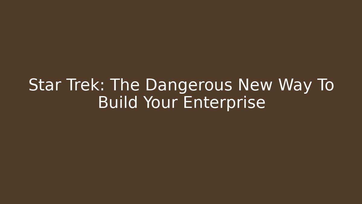 Star Trek: The Dangerous New Way To Build Your Enterprise
