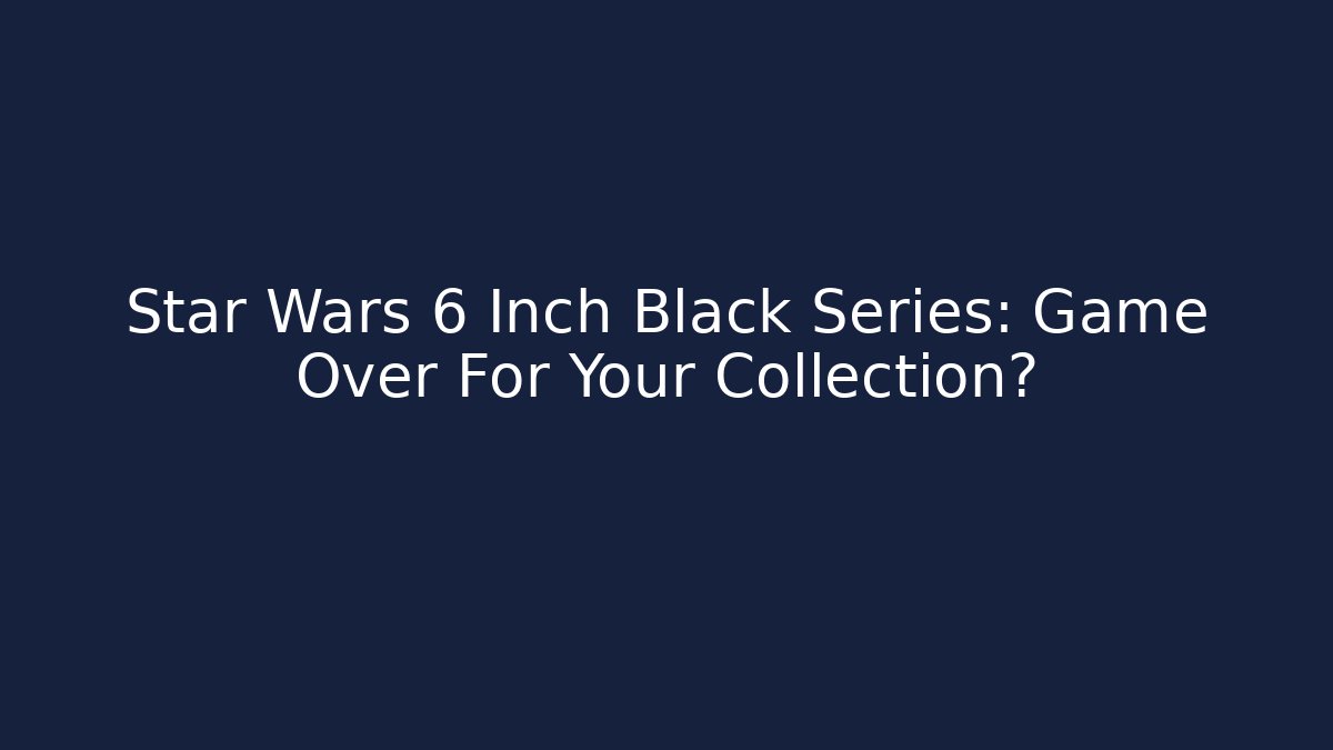 Star Wars 6 Inch Black Series: Game Over For Your Collection?