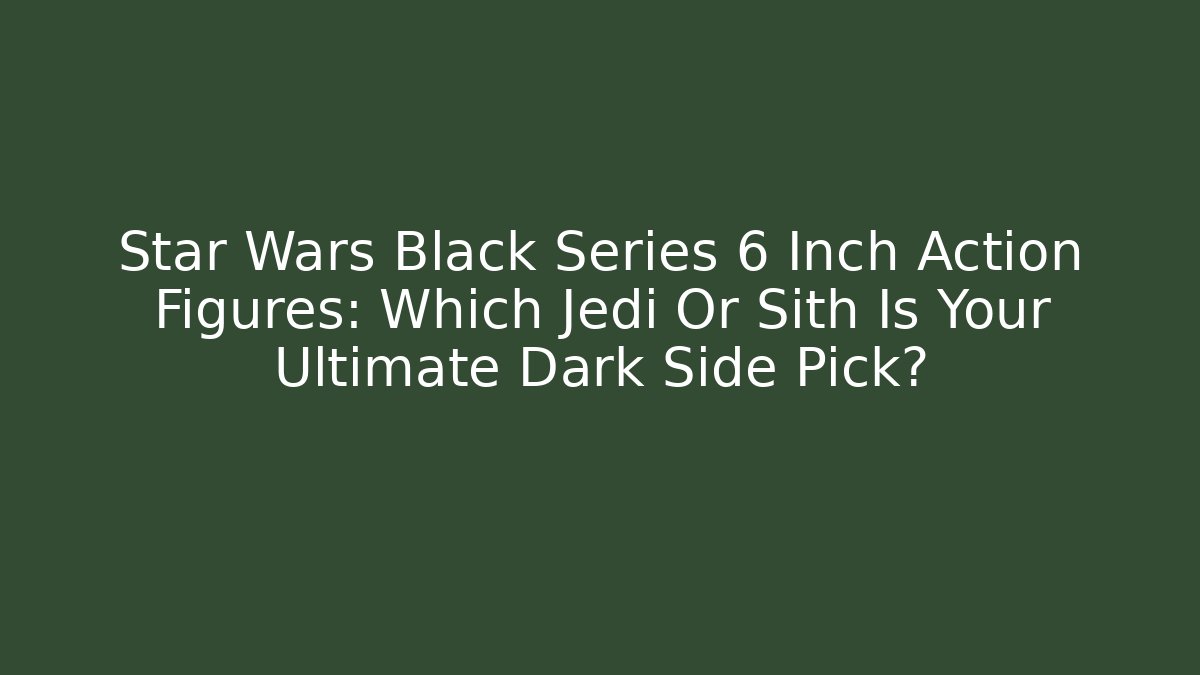 Star Wars Black Series 6 Inch Action Figures: Which Jedi Or Sith Is Your Ultimate Dark Side Pick?