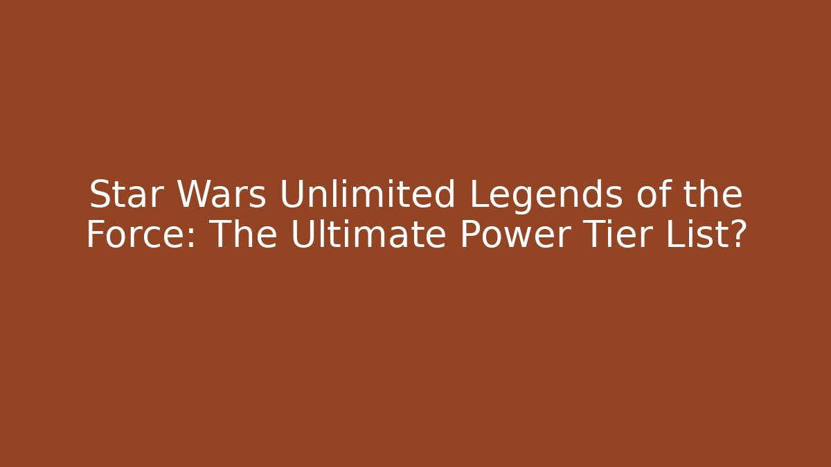 Star Wars Unlimited Legends of the Force: The Ultimate Power Tier List?