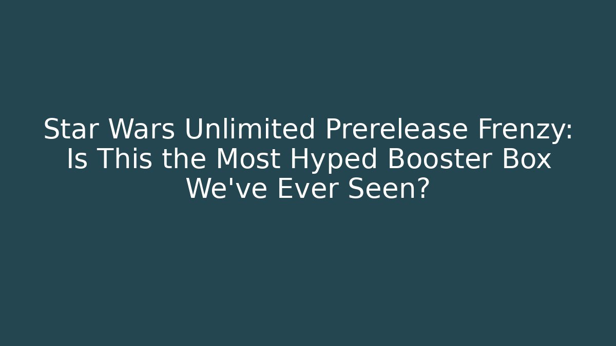 Star Wars Unlimited Prerelease Frenzy: Is This the Most Hyped Booster Box We’ve Ever Seen?