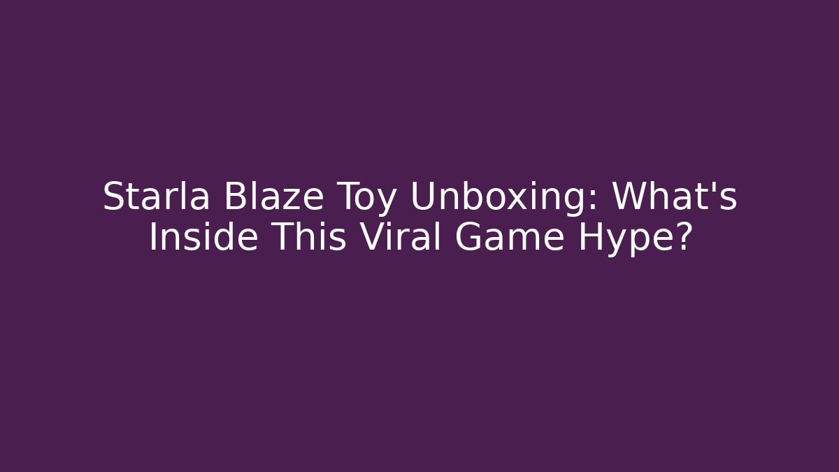 Starla Blaze Toy Unboxing: What’s Inside This Viral Game Hype?