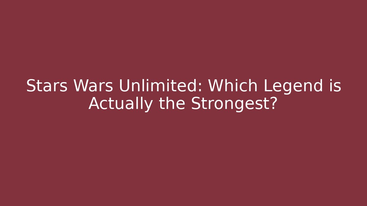 Stars Wars Unlimited: Which Legend is Actually the Strongest?