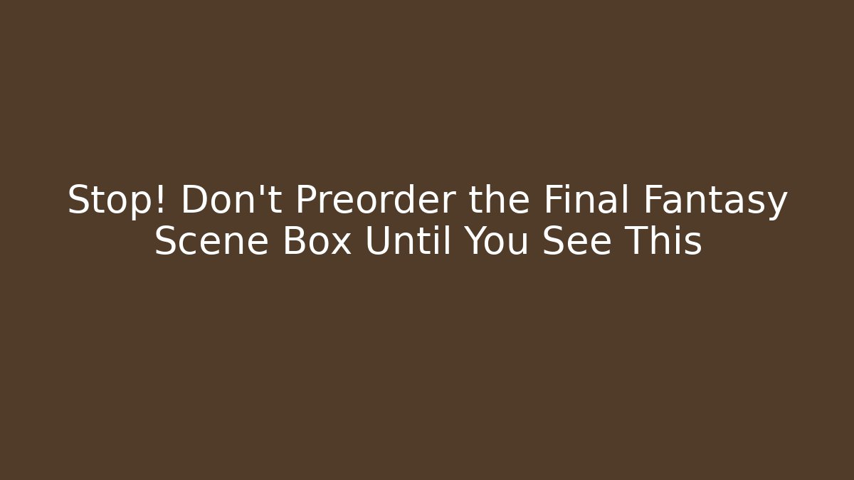 Stop! Don't Preorder the Final Fantasy Scene Box Until You See This