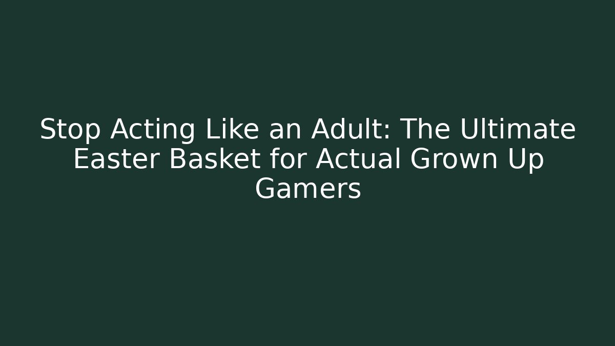 Stop Acting Like an Adult: The Ultimate Easter Basket for Actual Grown Up Gamers