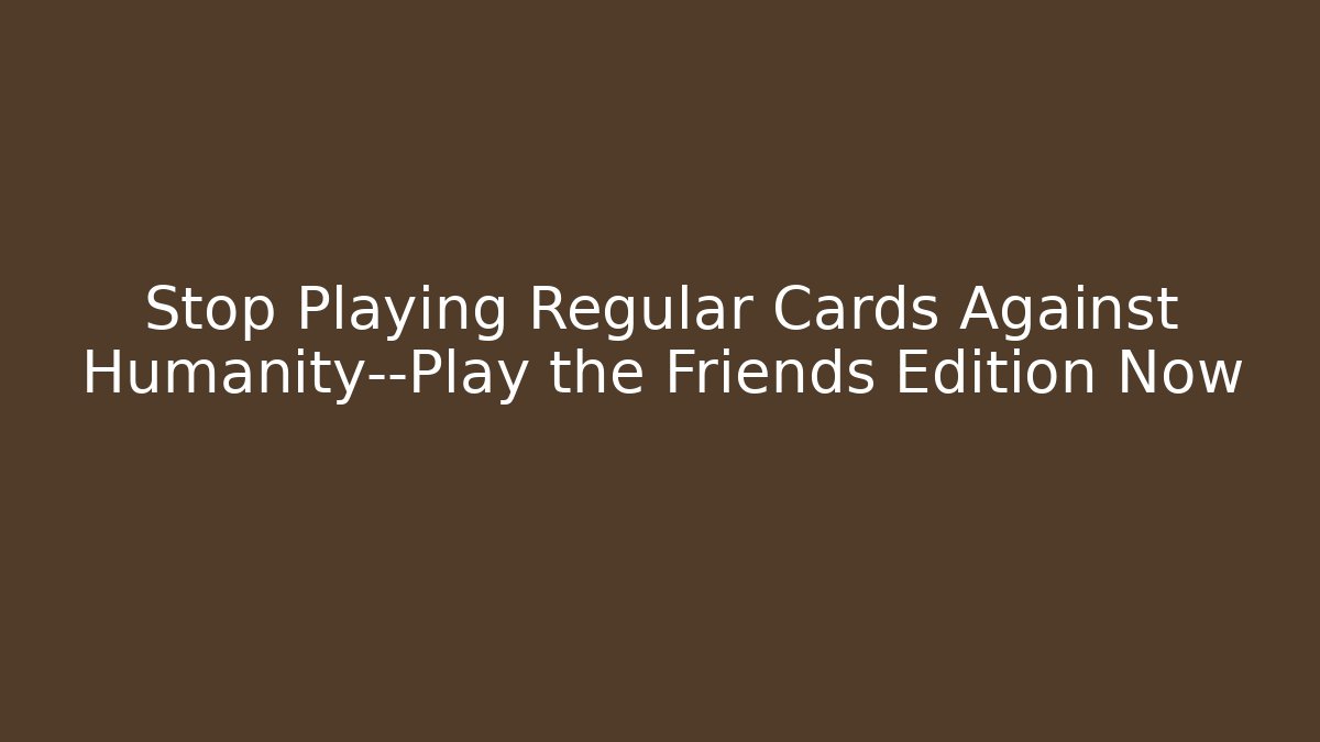 Stop Playing Regular Cards Against Humanity—Play the Friends Edition Now