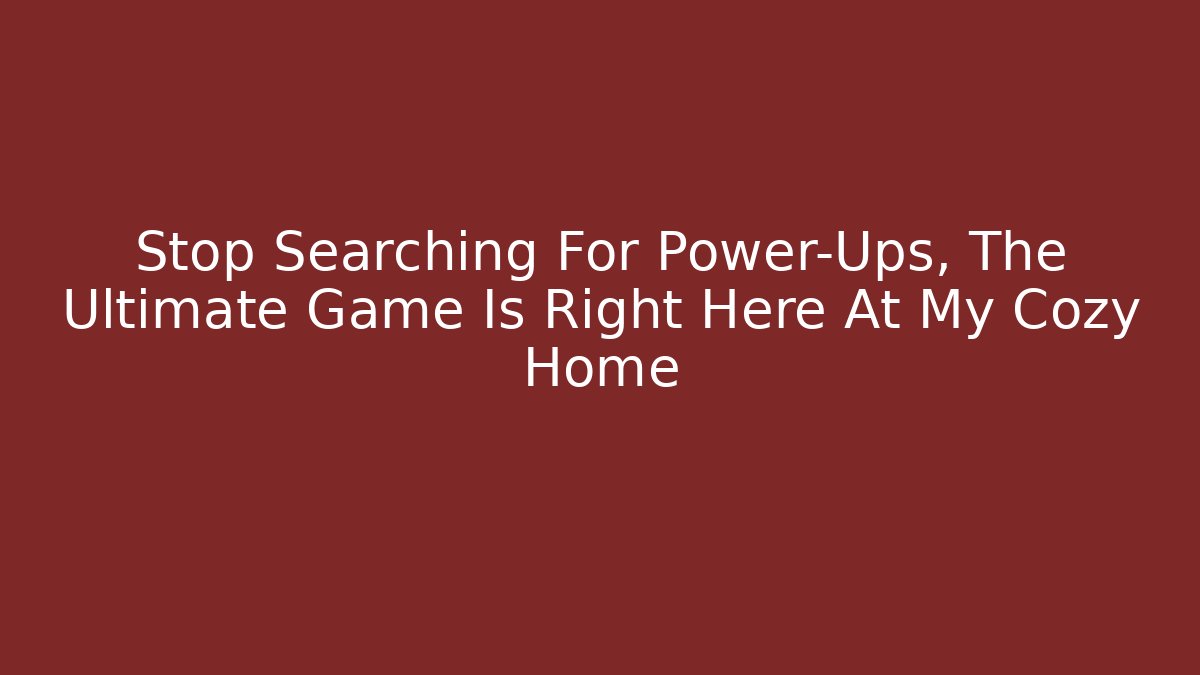 Stop Searching For Power-Ups, The Ultimate Game Is Right Here At My Cozy Home
