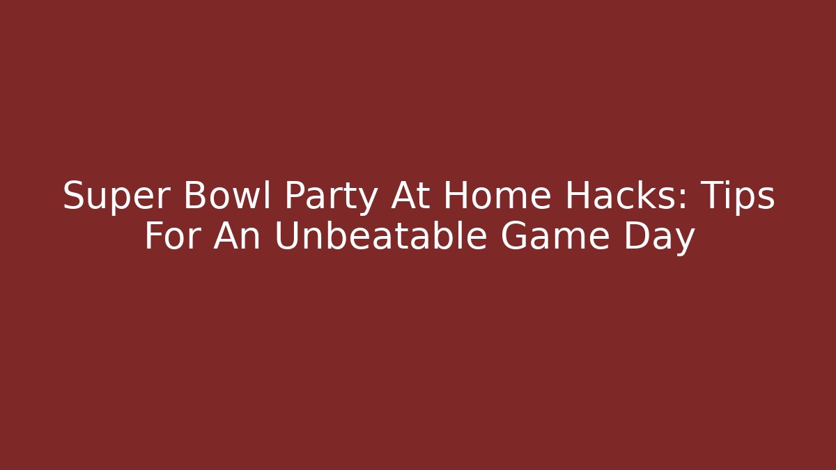 Super Bowl Party At Home Hacks: Tips For An Unbeatable Game Day
