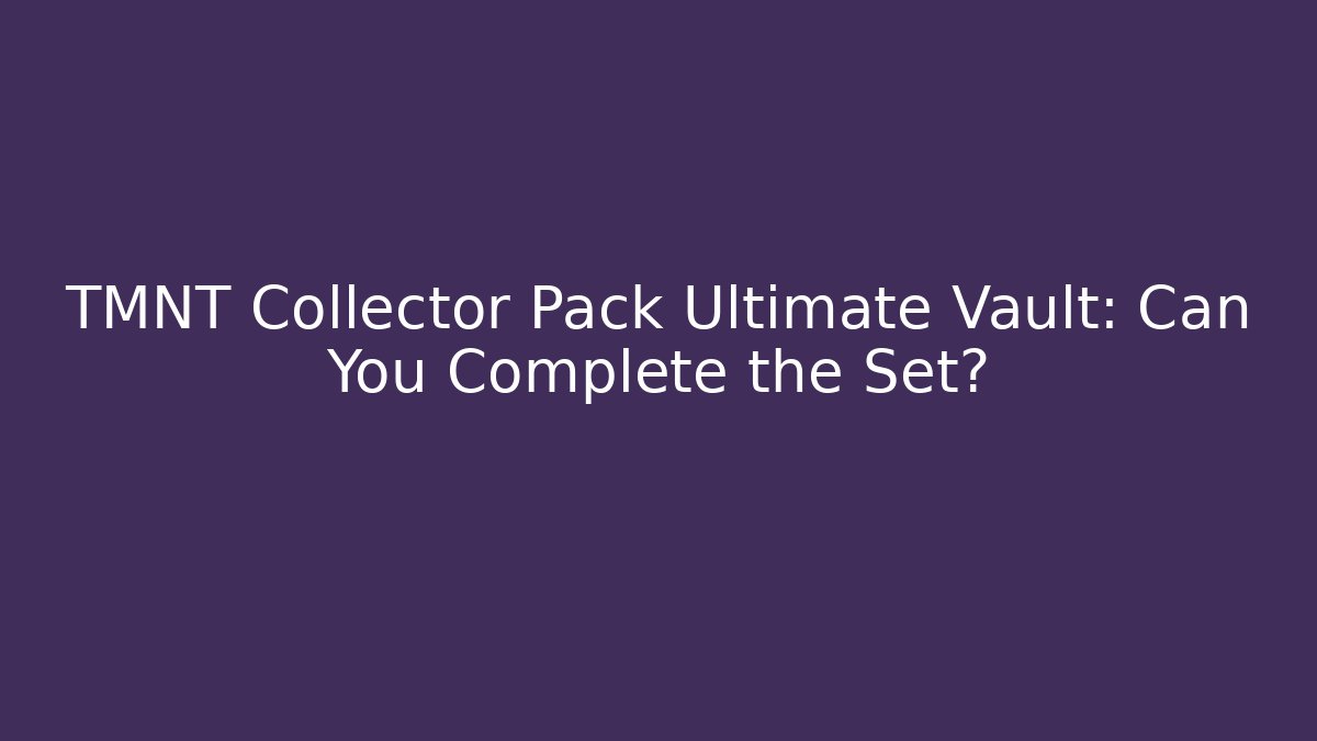 TMNT Collector Pack Ultimate Vault: Can You Complete the Set?