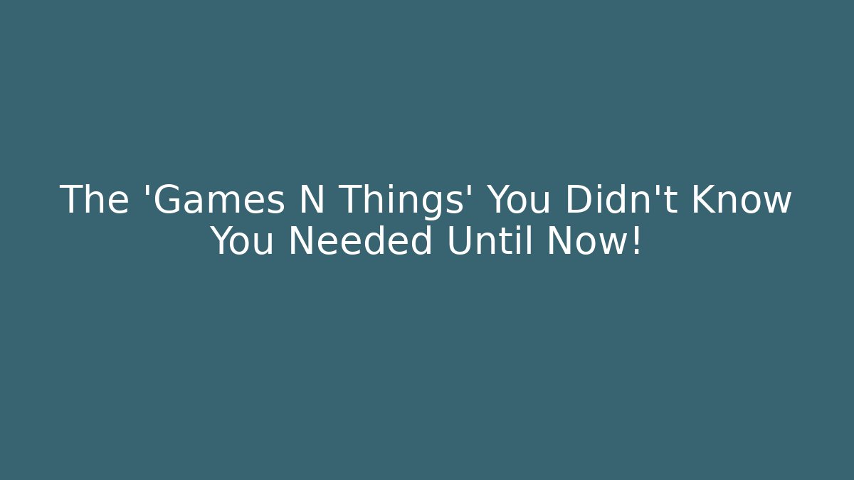 The 'Games N Things' You Didn't Know You Needed Until Now!