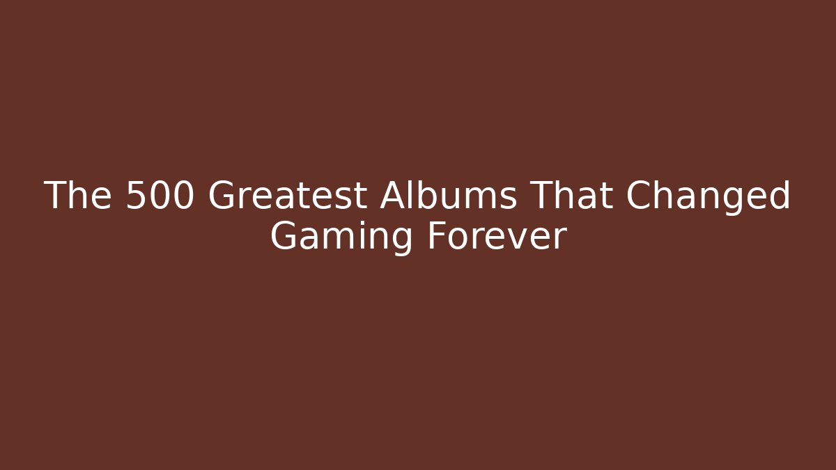 The 500 Greatest Albums That Changed Gaming Forever