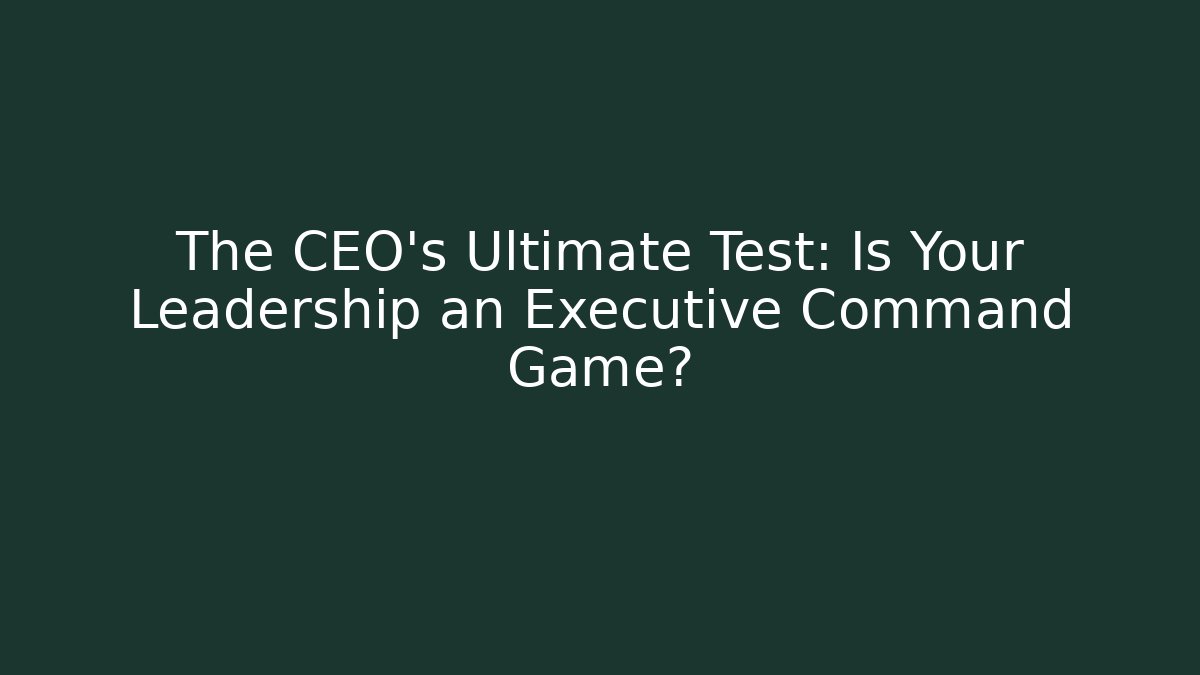 The CEO’s Ultimate Test: Is Your Leadership an Executive Command Game?